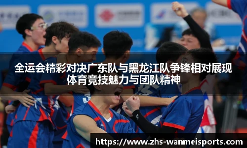 全运会精彩对决广东队与黑龙江队争锋相对展现体育竞技魅力与团队精神